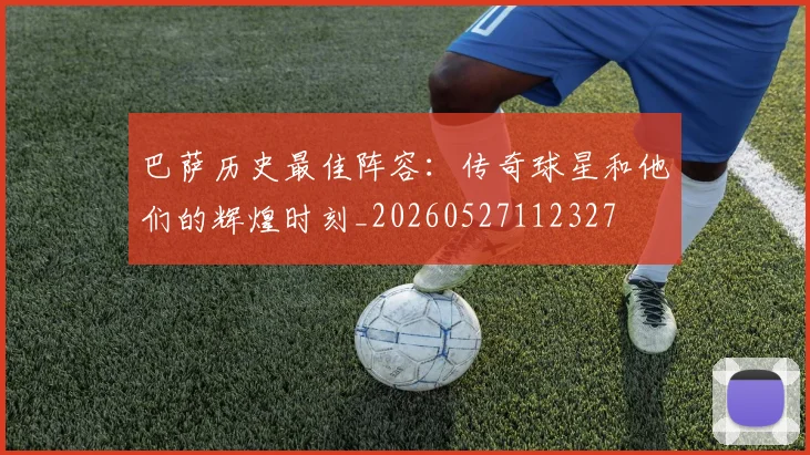 巴萨历史最佳阵容：传奇球星和他们的辉煌时刻_20260527112327