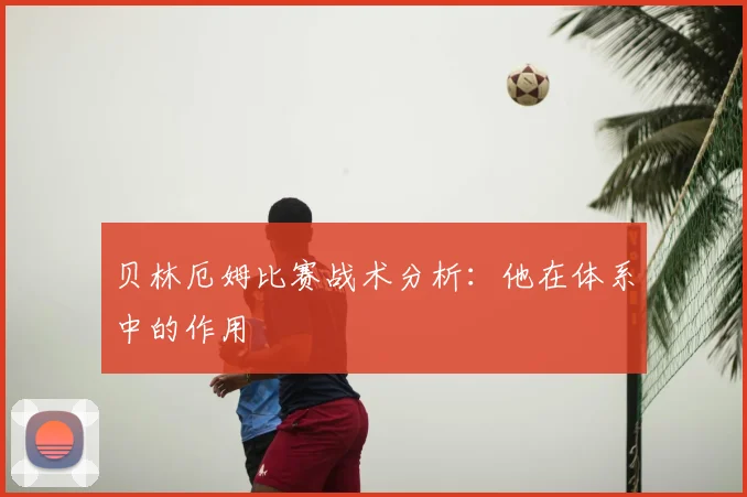 贝林厄姆比赛战术分析：他在体系中的作用