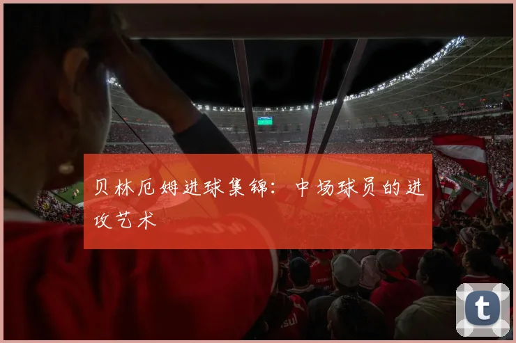 贝林厄姆进球集锦：中场球员的进攻艺术